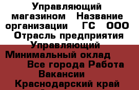 Управляющий магазином › Название организации ­ "ГС", ООО › Отрасль предприятия ­ Управляющий › Минимальный оклад ­ 35 000 - Все города Работа » Вакансии   . Краснодарский край,Армавир г.